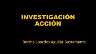 INVESTIGACIÓN
ACCIÓN
Bertha Lourdes Aguilar Bustamante
 