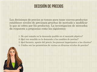 decisión de precios

Las decisiones de precios se toman para tasar nuevos productos
establecer niveles de preciosen pruebas de mercado y modificar
lo que se cobra por los productos. La investigacion de mercados
da respuesta a preguntas como las siguientes:

       1. De qué tamaño es la demanda posible en el mercado objetivo?
       2. Qué tan sensible es la demanda a los cambios de precios?
       3. Qué factores, aparte del precio, les parecen importantes a los clientes?
       4. Cúales son los pronósticos de ventas en diversos niveles de precios?
 