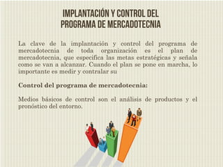 Implantación y control del
              programa de mercadotecnia
La clave de la implantación y control del programa de
mercadotecnia de toda organización es el plan de
mercadotecnia, que especifica las metas estratégicas y señala
como se van a alcanzar. Cuando el plan se pone en marcha, lo
importante es medir y contralar su

Control del programa de mercadotecnia:

Medios básicos de control son el análisis de productos y el
pronóstico del entorno.
 