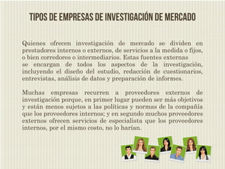 Tipos de empresas de investigación de mercado

Quienes ofrecen investigación de mercado se dividen en
prestadores internos o externos, de servicios a la medida o fijos,
o bien corredores o intermediarios. Estas fuentes externas
se encargan de todos los aspectos de la investigación,
incluyendo el diseño del estudio, redacción de cuestionarios,
entrevistas, análisis de datos y preparación de informes.

Muchas empresas recurren a proveedores externos de
investigación porque, en primer lugar pueden ser más objetivos
y están menos sujetos a las políticas y normas de la compañía
que los proveedores internos; y en segundo muchos proveedores
externos ofrecen servicios de especialista que los proveedores
internos, por el mismo costo, no lo harían.
 