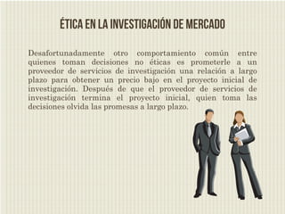 Ética en la investigación de mercado
Desafortunadamente otro comportamiento común entre
quienes toman decisiones no éticas es prometerle a un
proveedor de servicios de investigación una relación a largo
plazo para obtener un precio bajo en el proyecto inicial de
investigación. Después de que el proveedor de servicios de
investigación termina el proyecto inicial, quien toma las
decisiones olvida las promesas a largo plazo.
 