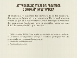 Actividades no éticas del proveedor
                o compañía investigadora
El principal acto antiético del entrevistado es dar respuestas
deshonestas o falsear el comportamiento. En general lo que se
espera es que si el entrevistado acepto participar libremente,
den respuestas fidedignas, pero la veracidad puede ser más
difícil de conseguir de lo que uno cree.



1. Política no ética de fijación de precios es una causa frecuente de conflictos.
2. La empresa investigadora no entrega lo incentivos que le prometen a los
entrevistados por responder el cuestionario.
3. Maltrato a los entrevistados.
4. Falsificación de datos.
 