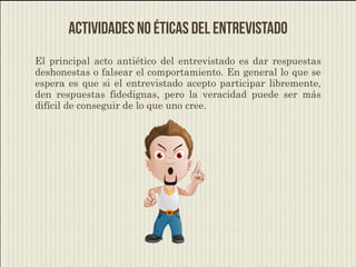 Actividades no éticas del entrevistado
El principal acto antiético del entrevistado es dar respuestas
deshonestas o falsear el comportamiento. En general lo que se
espera es que si el entrevistado acepto participar libremente,
den respuestas fidedignas, pero la veracidad puede ser más
difícil de conseguir de lo que uno cree.
 