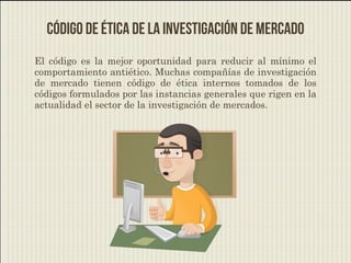 Código de ética de la investigación de mercado
El código es la mejor oportunidad para reducir al mínimo el
comportamiento antiético. Muchas compañías de investigación
de mercado tienen código de ética internos tomados de los
códigos formulados por las instancias generales que rigen en la
actualidad el sector de la investigación de mercados.
 