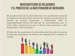 Mercadotecnia de relaciones
    y el proceso de la investigación de mercados

El propósito final de la mercadotecnia es la satisfacción tanto de
la empresa como del cliente atreves de estudio de los procesos de
fijación de precios, promoción y distribución. Esto es
responsabilidad directa del gerente de mercadotecnia que es
quien debe asegurarse de que se lleven estos procesos a cabo
organizada y efectivamente.

El éxito de los programas de mercadotecnia han sido de conocer
el mercado, programas de eficaces de capacitación y trabajo en
equipo.
 