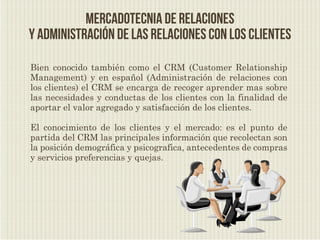 Mercadotecnia de relaciones
y administración de las relaciones con los clientes

Bien conocido también como el CRM (Customer Relationship
Management) y en español (Administración de relaciones con
los clientes) el CRM se encarga de recoger aprender mas sobre
las necesidades y conductas de los clientes con la finalidad de
aportar el valor agregado y satisfacción de los clientes.

El conocimiento de los clientes y el mercado: es el punto de
partida del CRM las principales información que recolectan son
la posición demográfica y psicografica, antecedentes de compras
y servicios preferencias y quejas.
 