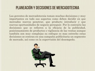 Planeación y decisiones de mercadotecnia
Los gerentes de mercadotecnia toman muchas decisiones y muy
importantes en todo sus aspectos como deben decidir en que
mercados nuevos penetrar, que producto introducir y que
nuevas oportunidades de negocio perseguir. Por lo contrario las
decisiones que se refieren a la eficacia de la publicidad,
posicionamiento de productos o vigilancia de las ventas aunque
también son muy complejas su enfoque es mas estrecho estas
decisiones se centran en una campaña publicitaria un segmento
de mercado, así como en la supervisión del desempeño.
 