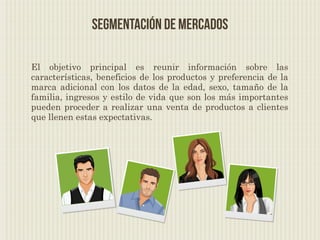Segmentación de Mercados

El objetivo principal es reunir información sobre las
características, beneficios de los productos y preferencia de la
marca adicional con los datos de la edad, sexo, tamaño de la
familia, ingresos y estilo de vida que son los más importantes
pueden proceder a realizar una venta de productos a clientes
que llenen estas expectativas.
 