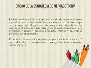 Diseño de la estrategia de Mercadotecnia

La informacion reunida de un analisis de situaciones se toma
para disenar una estratedia de mercadotecnia. En etsa etapa
del proceso de planeacion, las companias identifican los
mercados objetivo, definen estratefias de posicionamiento para
productos y marcas, pruebas productos nuevos y valoran el
potencial de un mercado.

El analisis de mercados objetivo proporciona informacion util
para identificar a las personas o compañias la organizacion
quiere atender.
 