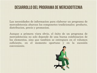 Desarrollo del programa de mercadotecnia

Las necesidades de informacion para elaborar un programa de
mercadotecnia abarcan los componetes tradicionales: producto,
distribucion, precio y promocion.

Aunque a primera visra obvio, el éxito de un programa de
mercadotecnia no solo depende de una buena combinacion de
los elementos, sino que tambien se entreguen en el volumen
suficiente, en el momento oportuno y en la sucesión
conveniente.
 