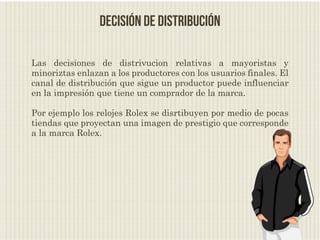 decisión de distribución

Las decisiones de distrivucion relativas a mayoristas y
minoriztas enlazan a los productores con los usuarios finales. El
canal de distribución que sigue un productor puede influenciar
en la impresión que tiene un comprador de la marca.

Por ejemplo los relojes Rolex se disrtibuyen por medio de pocas
tiendas que proyectan una imagen de prestigio que corresponde
a la marca Rolex.
 