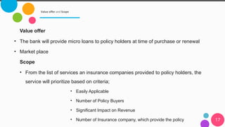 Value offer and Scope
17
Value offer
• The bank will provide micro loans to policy holders at time of purchase or renewal
• Market place
Scope
• From the list of services an insurance companies provided to policy holders, the
service will prioritize based on criteria;
• Easily Applicable
• Number of Policy Buyers
• Significant Impact on Revenue
• Number of Insurance company, which provide the policy
 