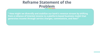 Reframe Statement of the
Problem
“ How might we diversify and stabilize our bank's revenue stream by shifting
from a reliance of interest income to a platform-based business model that
generates income through service charges, commissions, and fees?’’
 