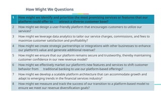 How Might We Questions
1 How might we identify and prioritize the most promising services or features that our
platform could offer to attract a diverse customer base?
2 How might we design a user-friendly platform that encourages customers to utilize our
services?
3 How might we leverage data analytics to tailor our service charges, commissions, and fees to
maximize customer satisfaction and profitability?
4 How might we create strategic partnerships or integrations with other businesses to enhance
our platform’s value and generate additional revenue?
5 How might we ensure that our platform remains secure and trustworthy, thereby maintaining
customer confidence in our new revenue model?
6 How might we effectively market our platform’s new features and services to shift customer
behavior from traditional banking to use our platform-based offerings?
7 How might we develop a scalable platform architecture that can accommodate growth and
adapt to emerging trends in the financial services industry?
8 How might we measure and track the success of our transition to a platform-based model to
ensure we meet our revenue diversification goals?
 