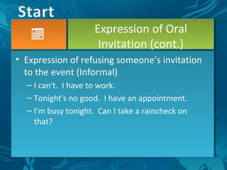 • Expression of refusing someone’s invitation
to the event (Informal)
– I can't. I have to work.
– Tonight's no good. I have an appointment.
– I'm busy tonight. Can I take a raincheck on
that?
Expression of Oral
Invitation (cont.)
 