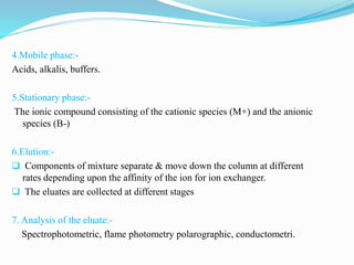 4.Mobile phase:-
Acids, alkalis, buffers.
5.Stationary phase:-
The ionic compound consisting of the cationic species (M+) and the anionic
species (B-)
6.Elution:-
 Components of mixture separate & move down the column at different
rates depending upon the affinity of the ion for ion exchanger.
 The eluates are collected at different stages
7. Analysis of the eluate:-
Spectrophotometric, flame photometry polarographic, conductometri.
 