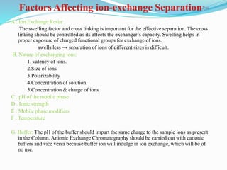 A . Ion Exchange Resin:
The swelling factor and cross linking is important for the effective separation. The cross
linking should be controlled as its affects the exchanger’s capacity. Swelling helps in
proper exposure of charged functional groups for exchange of ions.
swells less → separation of ions of different sizes is difficult.
B. Nature of exchanging ions:
1. valency of ions.
2.Size of ions
3.Polarizability
4.Concentration of solution.
5.Concentration & charge of ions
C . pH of the mobile phase
D . Ionic strength
E . Mobile phase modifiers
F . Temperature
G. Buffer: The pH of the buffer should impart the same charge to the sample ions as present
in the Column. Anionic Exchange Chromatography should be carried out with cationic
buffers and vice versa because buffer ion will indulge in ion exchange, which will be of
no use.
 