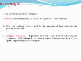 Ion Exchangers:-
There are three classes of ion exchangers
1. Resins:- Ion exchange resins are used for the separation of small molecules
2. Gels:- Ion exchange gels are used for the separation of large molecules like
proteins ,nucleic acids
3. Inorganic exchangers:- Separations involving harsh chemical conditions(high
temperature , high radiation levels, strongly basic solutions or powerful oxidizing
agents) employ inorganic ion exchangers
 