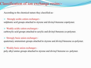 Classification of ion exchange resins:-
According to the chemical nature they classified as-
 Strongly acidic cation exchanger:-
sulphonic acid groups attached to styrene and divinyl-benzene copolymer.
 Weakly acidic cation exchanger:-
carboxylic acid groups attached to acrylic and divinyl-benzene co-polymer.
 Strongly basic anion exchanger:-
quaternary ammonium groups attached to styrene and divinyl-benzene co-polymer.
 Weakly basic anion exchanger:-
poly alkyl amine groups attached to styrene and divinyl benzene co- polymer.
 