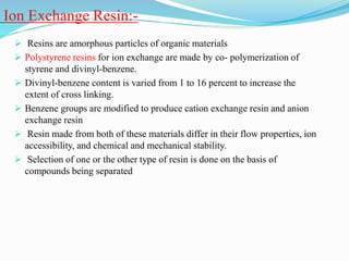 Ion Exchange Resin:-
 Resins are amorphous particles of organic materials
 Polystyrene resins for ion exchange are made by co- polymerization of
styrene and divinyl-benzene.
 Divinyl-benzene content is varied from 1 to 16 percent to increase the
extent of cross linking.
 Benzene groups are modified to produce cation exchange resin and anion
exchange resin
 Resin made from both of these materials differ in their flow properties, ion
accessibility, and chemical and mechanical stability.
 Selection of one or the other type of resin is done on the basis of
compounds being separated
 