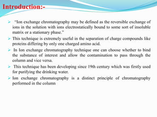 Introduction:-
 “Ion exchange chromatography may be defined as the reversible exchange of
ions in the solution with ions electrostatically bound to some sort of insoluble
matrix or a stationary phase.”
 This technique is extremely useful in the separation of charge compounds like
proteins differing by only one charged amino acid.
 In Ion exchange chromatography technique one can choose whether to bind
the substance of interest and allow the contamination to pass through the
column and vice versa.
 This technique has been developing since 19th century which was firstly used
for purifying the drinking water.
 Ion exchange chromatography is a distinct principle of chromatography
performed in the column
 