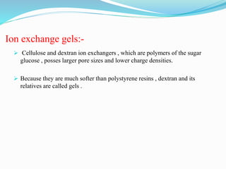 Ion exchange gels:-
 Cellulose and dextran ion exchangers , which are polymers of the sugar
glucose , posses larger pore sizes and lower charge densities.
 Because they are much softer than polystyrene resins , dextran and its
relatives are called gels .
 