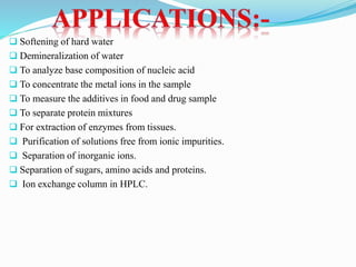  Softening of hard water
 Demineralization of water
 To analyze base composition of nucleic acid
 To concentrate the metal ions in the sample
 To measure the additives in food and drug sample
 To separate protein mixtures
 For extraction of enzymes from tissues.
 Purification of solutions free from ionic impurities.
 Separation of inorganic ions.
 Separation of sugars, amino acids and proteins.
 Ion exchange column in HPLC.
 