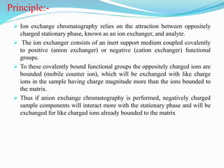 Principle:-
 Ion exchange chromatography relies on the attraction between oppositely
charged stationary phase, known as an ion exchanger, and analyte.
 The ion exchanger consists of an inert support medium coupled covalently
to positive (anion exchanger) or negative (cation exchanger) functional
groups.
 To these covalently bound functional groups the oppositely charged ions are
bounded (mobile counter ion), which will be exchanged with like charge
ions in the sample having charge magnitude more than the ions bounded to
the matrix.
 Thus if anion exchange chromatography is performed, negatively charged
sample components will interact more with the stationary phase and will be
exchanged for like charged ions already bounded to the matrix
 