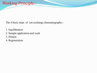 Working Principle:-
The 4 basic steps of ion exchange chromatography:-
1. Equilibration
2. Sample application and wash
3. Elution
4. Regeneration
 