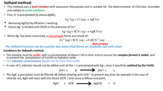 • This method uses a back titration with potassium thiocyanate and is suitable for the determination of chlorides, bromides
and iodides in acidic solutions.
• First, Cl- is precipitated by excess AgNO3
Ag
(aq) Cl-
(aq)AgCl(s)
• Removing AgCl(s) by filtration / washing.
• Excess Ag+ is titrated with KSCN in the presence of Fe3+
Ag
(aq)SCN -
(aq)AgSCN(s)
• When Ag+ has been consumed, a red complex forms as a result of:
Fe3
(aq)SCN -
(aq) FeSCN 2
(aq)
Red complex
Volhard method:
The Volhard titration can be used for any anion that forms an insoluble salt with silver.
Conditions for Volhard’s method:
• The solution must be acidic, with a concentration of about 1 M in nitric acid to ensure the complex formed is stable, and
to prevent the precipitation of Iron(III) as hydrated oxide.
• The indicator concentration should not be more than 0.2M.
• In case of I-, indicator should not be added until all the I- is precipitated with Ag+, since it would be oxidized by the Fe(III).
2Fe3+ + 2I- 2Fe2+ + I2
• The AgX ↓precipitate must be filtered off, before titrating with SCN-2 to prevent any error, for example in the case of
chloride ion, AgCl will react with the titrant (SCN- ) and cause a diffuse end point.
AgCl + SCN- AgSCN + Cl-
 