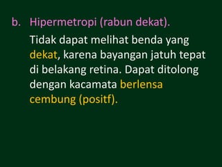 b. Hipermetropi (rabun dekat).
   Tidak dapat melihat benda yang
   dekat, karena bayangan jatuh tepat
   di belakang retina. Dapat ditolong
   dengan kacamata berlensa
   cembung (positf).
 
