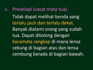 c. Presbiopi (cacat mata tua).
   Tidak dapat melihat benda yang
   terlalu jauh dan terlalu dekat.
   Banyak dialami orang yang sudah
   tua. Dapat ditolong dengan
   kacamata rangkap di mana lensa
   cekung di bagian atas dan lensa
   cembung berada di bagian bawah.
 