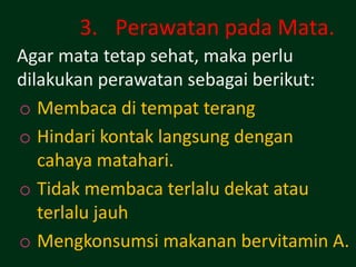 3. Perawatan pada Mata.
Agar mata tetap sehat, maka perlu
dilakukan perawatan sebagai berikut:
o Membaca di tempat terang
o Hindari kontak langsung dengan
   cahaya matahari.
o Tidak membaca terlalu dekat atau
   terlalu jauh
o Mengkonsumsi makanan bervitamin A.
 