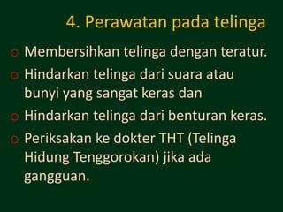 4. Perawatan pada telinga
o Membersihkan telinga dengan teratur.
o Hindarkan telinga dari suara atau
  bunyi yang sangat keras dan
o Hindarkan telinga dari benturan keras.
o Periksakan ke dokter THT (Telinga
  Hidung Tenggorokan) jika ada
  gangguan.
 