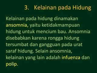 3. Kelainan pada Hidung
Kelainan pada hidung dinamakan
ansomnia, yaitu ketidakmampuan
hidung untuk mencium bau. Ansomnia
disebabkan karena rongga hidung
tersumbat dan gangguan pada urat
saraf hidung. Selain ansomnia,
kelainan yang lain adalah infuenza dan
polip.
 