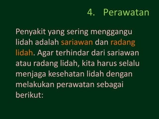 4. Perawatan
Penyakit yang sering menggangu
lidah adalah sariawan dan radang
lidah. Agar terhindar dari sariawan
atau radang lidah, kita harus selalu
menjaga kesehatan lidah dengan
melakukan perawatan sebagai
berikut:
 