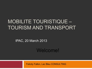 MOBILITE TOURISTIQUE –
TOURISM AND TRANSPORT

  IPAC, 20 March 2013


                 Welcome!

        Felicity Fallon, Lac Bleu CONSULTING
 