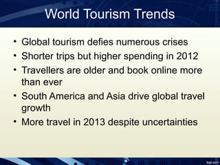 World Tourism Trends
• Global tourism defies numerous crises
• Shorter trips but higher spending in 2012
• Travellers are older and book online more
  than ever
• South America and Asia drive global travel
  growth
• More travel in 2013 despite uncertainties
 