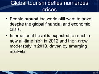 Global tourism defies numerous
               crises
• People around the world still want to travel
  despite the global financial and economic
  crisis.
• International travel is expected to reach a
  new all-time high in 2012 and then grow
  moderately in 2013, driven by emerging
  markets.
 