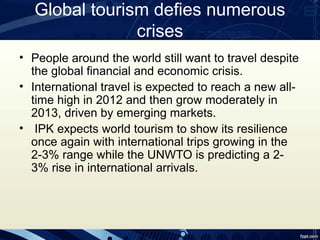 Global tourism defies numerous
               crises
• People around the world still want to travel despite
  the global financial and economic crisis.
• International travel is expected to reach a new all-
  time high in 2012 and then grow moderately in
  2013, driven by emerging markets.
• IPK expects world tourism to show its resilience
  once again with international trips growing in the
  2-3% range while the UNWTO is predicting a 2-
  3% rise in international arrivals.
 