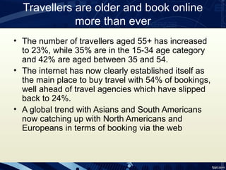 Travellers are older and book online
             more than ever
• The number of travellers aged 55+ has increased
  to 23%, while 35% are in the 15-34 age category
  and 42% are aged between 35 and 54.
• The internet has now clearly established itself as
  the main place to buy travel with 54% of bookings,
  well ahead of travel agencies which have slipped
  back to 24%.
• A global trend with Asians and South Americans
  now catching up with North Americans and
  Europeans in terms of booking via the web
 