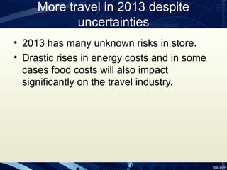 More travel in 2013 despite
            uncertainties
• 2013 has many unknown risks in store.
• Drastic rises in energy costs and in some
  cases food costs will also impact
  significantly on the travel industry.
 