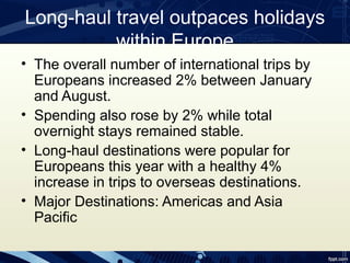 Long-haul travel outpaces holidays
          within Europe
• The overall number of international trips by
  Europeans increased 2% between January
  and August.
• Spending also rose by 2% while total
  overnight stays remained stable.
• Long-haul destinations were popular for
  Europeans this year with a healthy 4%
  increase in trips to overseas destinations.
• Major Destinations: Americas and Asia
  Pacific
 