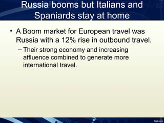 Russia booms but Italians and
     Spaniards stay at home
• A Boom market for European travel was
  Russia with a 12% rise in outbound travel.
  – Their strong economy and increasing
    affluence combined to generate more
    international travel.
 