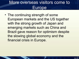 More overseas visitors come to
             Europe
• The continuing strength of some
  European markets and the US together
  with the strong growth of Japan and
  emerging markets such as China and
  Brazil gave reason for optimism despite
  the slowing global economy and the
  financial crisis in Europe.
 