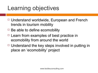 Learning objectives
   Understand worldwide, European and French
    trends in tourism mobility
   Be able to define ecomobility
   Learn from examples of best practice in
    ecomobility from around the world
   Understand the key steps involved in putting in
    place an ‘ecomobility’ project



                     www.lacbleuconsulting.com
 