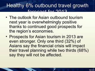 Healthy 6% outbound travel growth
         forecast for 2013
• The outlook for Asian outbound tourism
  next year is overwhelmingly positive
  thanks to continued good prospects for
  the region’s economies.
• Prospects for Asian tourism in 2013 are
  even stronger. Only one third (32%) of
  Asians say the financial crisis will impact
  their travel planning while two thirds (68%)
  say they will not be affected.
 