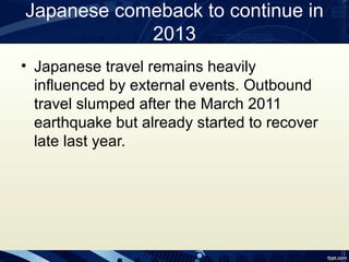 Japanese comeback to continue in
            2013
• Japanese travel remains heavily
  influenced by external events. Outbound
  travel slumped after the March 2011
  earthquake but already started to recover
  late last year.
 