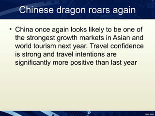 Chinese dragon roars again
• China once again looks likely to be one of
  the strongest growth markets in Asian and
  world tourism next year. Travel confidence
  is strong and travel intentions are
  significantly more positive than last year
 