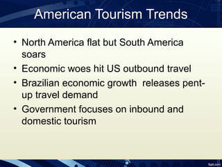 American Tourism Trends
• North America flat but South America
  soars
• Economic woes hit US outbound travel
• Brazilian economic growth releases pent-
  up travel demand
• Government focuses on inbound and
  domestic tourism
 